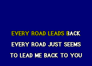 EVERY ROAD LEADS BACK
EVERY ROAD JUST SEEMS
TO LEAD ME BACK TO YOU