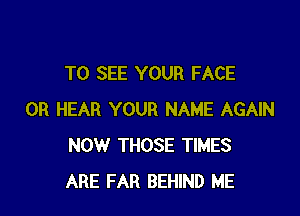 TO SEE YOUR FACE

0R HEAR YOUR NAME AGAIN
NOW THOSE TIMES
ARE FAR BEHIND ME