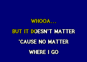 WHOOA. . .

BUT IT DOESN'T MATTER
'CAUSE NO MATTER
WHERE I GO