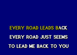 EVERY ROAD LEADS BACK
EVERY ROAD JUST SEEMS
TO LEAD ME BACK TO YOU