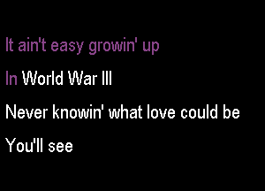 It ain't easy growin' up

In World War III
Never knowin' what love could be

You'll see