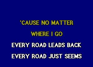 'CAUSE NO MATTER

WHERE I GO
EVERY ROAD LEADS BACK
EVERY ROAD JUST SEEMS