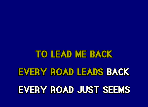 T0 LEAD ME BACK
EVERY ROAD LEADS BACK
EVERY ROAD JUST SEEMS