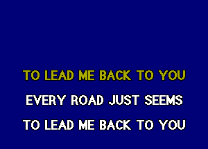 T0 LEAD ME BACK TO YOU
EVERY ROAD JUST SEEMS
TO LEAD ME BACK TO YOU