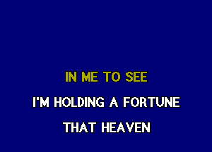 IN ME TO SEE
I'M HOLDING A FORTUNE
THAT HEAVEN
