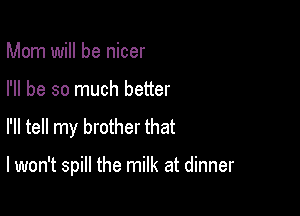Mom will be nicer
I'll be so much better

I'll tell my brother that

I won't spill the milk at dinner