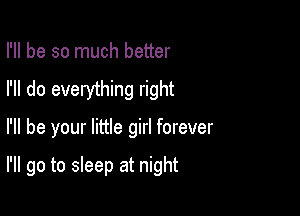 I'll be so much better
I'll do everything right

I'll be your little girl forever

I'll go to sleep at night