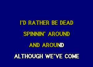 I'D RATHER BE DEAD

SPINNIN' AROUND
AND AROUND
ALTHOUGH WE'VE COME