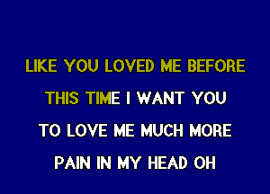 LIKE YOU LOVED ME BEFORE
THIS TIME I WANT YOU
TO LOVE ME MUCH MORE
PAIN IN MY HEAD 0H