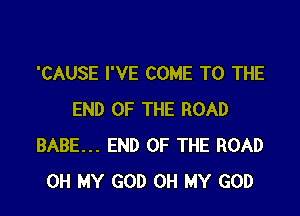 'CAUSE I'VE COME TO THE

END OF THE ROAD
BABE... END OF THE ROAD
OH MY GOD OH MY GOD