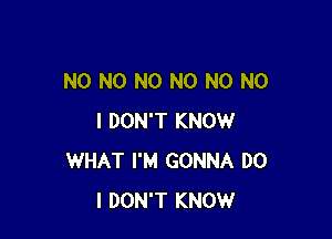 N0 N0 N0 N0 N0 NO

I DON'T KNOW
WHAT I'M GONNA DO
I DON'T KNOW