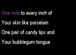 One mile to every inch of

Your skin like porcelain

One pair of candy lips and

Your bubblegum tongue