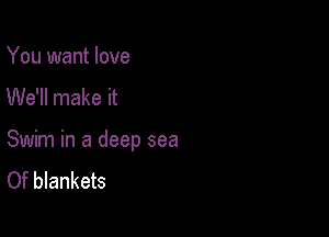 You want love

We'll make it

Swim in a deep sea
Of blankets