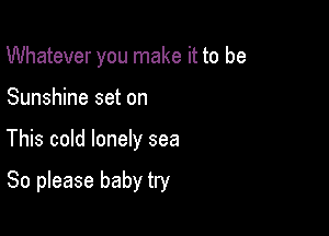 Whatever you make it to be

Sunshine set on

This cold lonely sea

80 please baby try