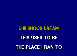 CHILDHOOD DREAM
THIS USED TO BE
THE PLACE I RAN T0