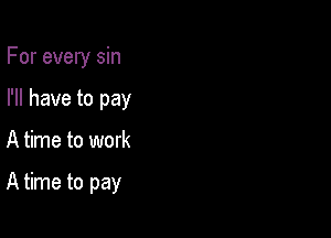 For every sin
I'll have to pay

A time to work

A time to pay