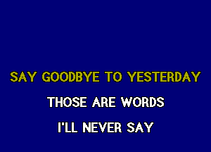 SAY GOODBYE T0 YESTERDAY
THOSE ARE WORDS
I'LL NEVER SAY