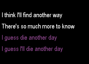 I think I'll fund another way
There's so much more to know

I guess die another day

I guess I'll die another day