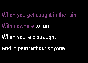 When you get caught in the rain

With nowhere to run
When you're distraught

And in pain without anyone