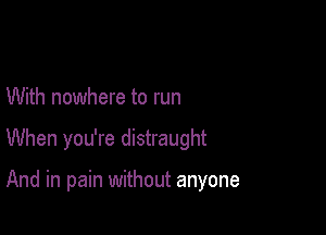 With nowhere to run

When you're distraught

And in pain without anyone