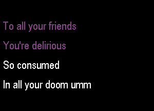 To all your friends

You're delirious
So consumed

In all your doom umm