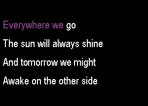 Everywhere we go

The sun will always shine
And tomorrow we might

Awake on the other side