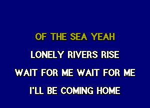 OF THE SEA YEAH

LONELY RIVERS RISE
WAIT FOR ME WAIT FOR ME
I'LL BE COMING HOME