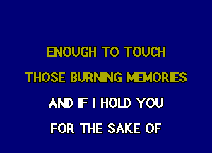 ENOUGH TO TOUCH

THOSE BURNING MEMORIES
AND IF I HOLD YOU
FOR THE SAKE 0F