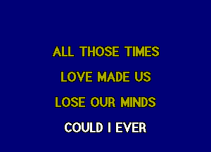 ALL THOSE TIMES

LOVE MADE US
LOSE OUR MINDS
COULD l EVER