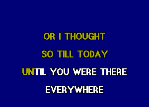 OR I THOUGHT

SO TILL TODAY
UNTIL YOU WERE THERE
EVERYWHERE