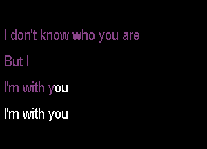 I don't know who you are
Butl

I'm with you

I'm with you