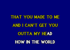 THAT YOU MADE TO ME

AND I CAN'T GET YOU
OUTTA MY HEAD
HOW IN THE WORLD