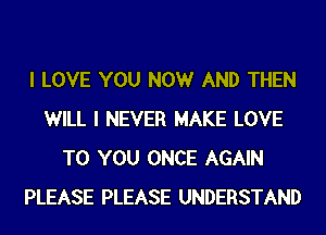 I LOVE YOU NOW AND THEN
WILL I NEVER MAKE LOVE
TO YOU ONCE AGAIN
PLEASE PLEASE UNDERSTAND