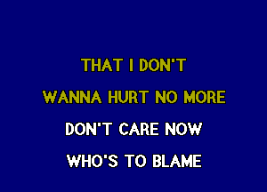 THAT I DON'T

WANNA HURT NO MORE
DON'T CARE NOW
WHO'S T0 BLAME