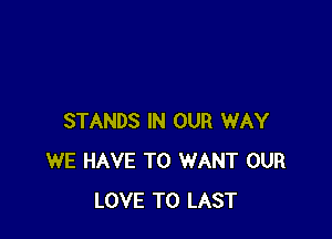 STANDS IN OUR WAY
WE HAVE TO WANT OUR
LOVE TO LAST