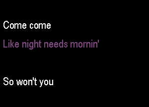 Come come

Like night needs mornin'

So won't you