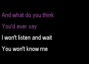 And what do you think

You'd ever say

lwon't listen and wait

You won't know me