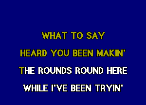 WHAT TO SAY
HEARD YOU BEEN MAKIN'
THE ROUNDS ROUND HERE

WHILE I'VE BEEN TRYIN'