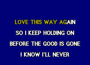 LOVE THIS WAY AGAIN

SO I KEEP HOLDING 0N
BEFORE THE GOOD IS GONE
I KNOW I'LL NEVER