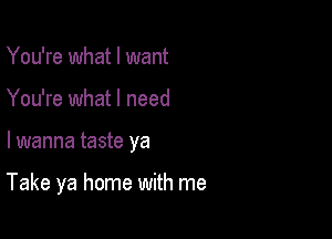 You're what I want
You're what I need

lwanna taste ya

Take ya home with me