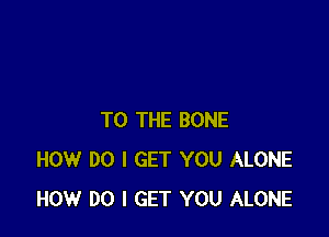 TO THE BONE
HOW DO I GET YOU ALONE
HOW DO I GET YOU ALONE