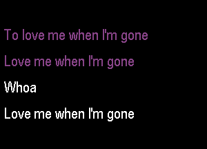 To love me when I'm gone

Love me when I'm gone
Whoa

Love me when I'm gone