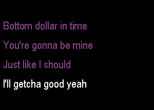 Bottom dollar in time
You're gonna be mine
Just like I should

I'll getcha good yeah