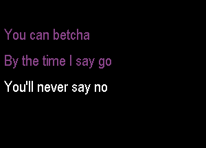 You can betcha

By the time I say go

You'll never say no