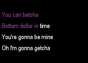 You can betcha
Bottom dollar in time

You're gonna be mine

Oh I'm gonna getcha