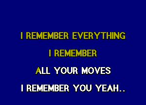 I REMEMBER EVERYTHING
I REMEMBER
ALL YOUR MOVES
I REMEMBER YOU YEAH..