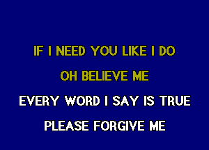 IF I NEED YOU LIKE I DO

OH BELIEVE ME
EVERY WORD I SAY IS TRUE
PLEASE FORGIVE ME