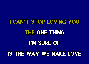 I CAN'T STOP LOVING YOU

THE ONE THING
I'M SURE 0F
IS THE WAY WE MAKE LOVE