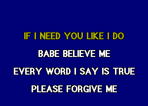 IF I NEED YOU LIKE I DO
BABE BELIEVE ME
EVERY WORD I SAY IS TRUE
PLEASE FORGIVE ME