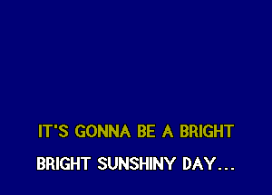 IT'S GONNA BE A BRIGHT
BRIGHT SUNSHINY DAY...